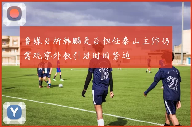 鲁媒分析韩鹏是否担任泰山主帅仍需观察外教引进时间紧迫