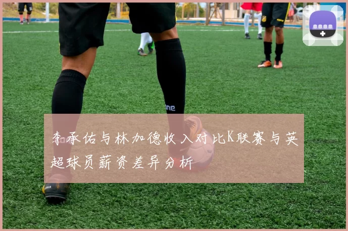 李承佑与林加德收入对比K联赛与英超球员薪资差异分析