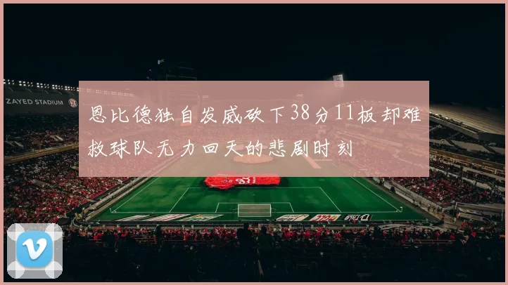 恩比德独自发威砍下38分11板却难救球队无力回天的悲剧时刻