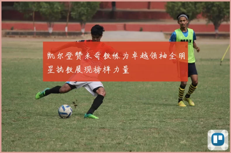 凯尔登赞米奇教练为卓越领袖全明星执教展现榜样力量