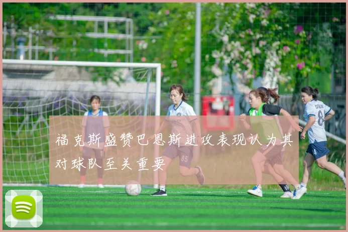 福克斯盛赞巴恩斯进攻表现认为其对球队至关重要