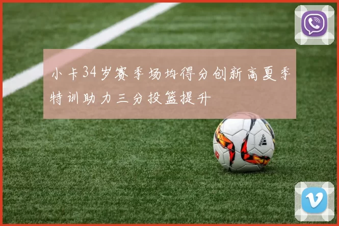 小卡34岁赛季场均得分创新高夏季特训助力三分投篮提升