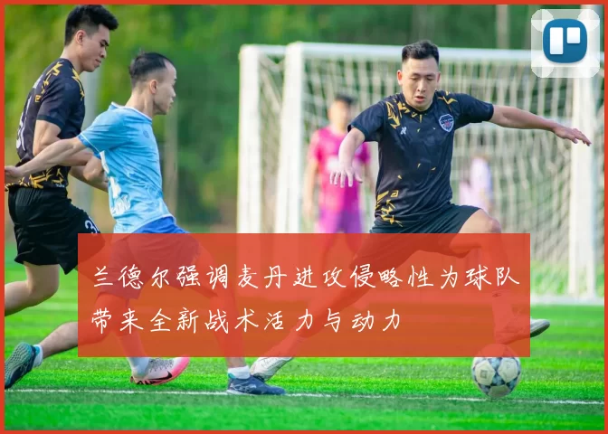 兰德尔强调麦丹进攻侵略性为球队带来全新战术活力与动力