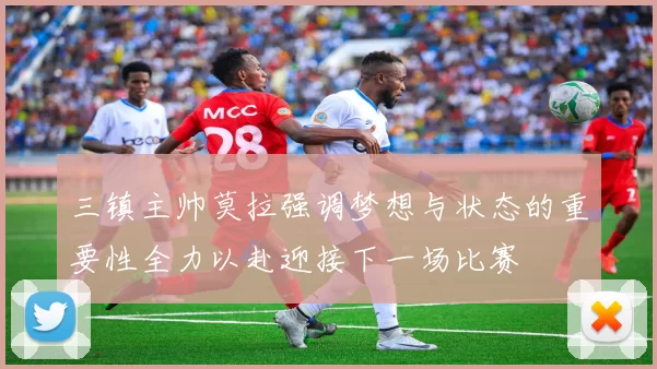 三镇主帅莫拉强调梦想与状态的重要性全力以赴迎接下一场比赛