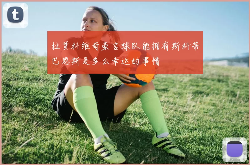 拉贾科维奇豪言球队能拥有斯科蒂巴恩斯是多么幸运的事情