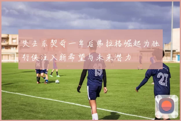 失去东契奇一年后弗拉格崛起为独行侠注入新希望与未来潜力