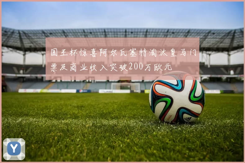国王杯惊喜阿尔瓦塞特淘汰皇马门票及商业收入突破200万欧元