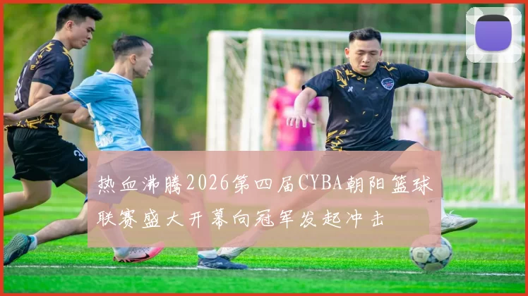 热血沸腾2026第四届CYBA朝阳篮球联赛盛大开幕向冠军发起冲击