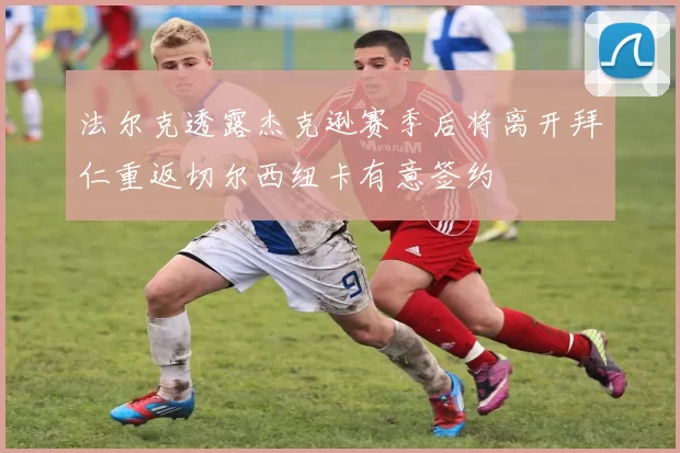 法尔克透露杰克逊赛季后将离开拜仁重返切尔西纽卡有意签约