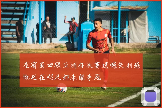 崔宥莉回顾亚洲杯决赛遗憾失利感慨近在咫尺却未能夺冠