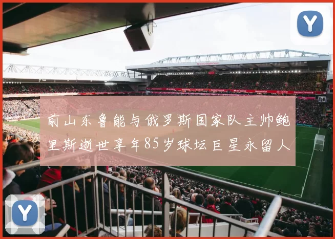 前山东鲁能与俄罗斯国家队主帅鲍里斯逝世享年85岁球坛巨星永留人间
