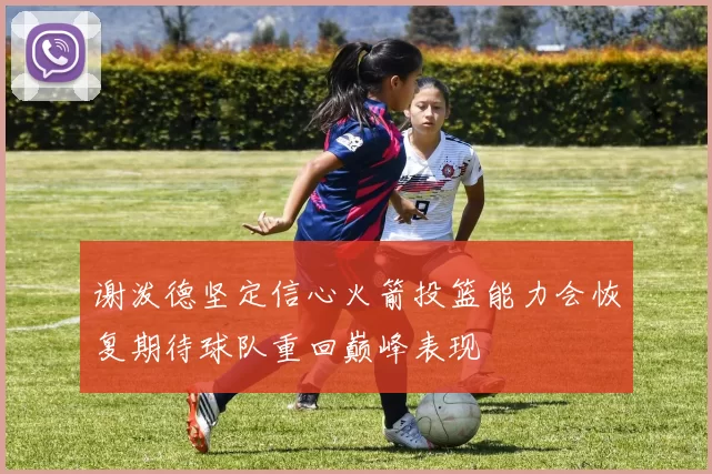 谢泼德坚定信心火箭投篮能力会恢复期待球队重回巅峰表现