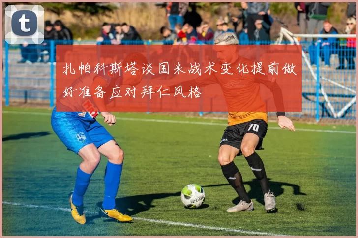 扎帕科斯塔谈国米战术变化提前做好准备应对拜仁风格