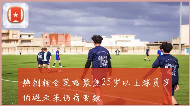 热刺转会策略聚焦25岁以上球员罗伯逊未来仍存变数