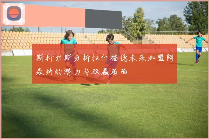 斯科尔斯分析拉什福德未来加盟阿森纳的潜力与双赢局面