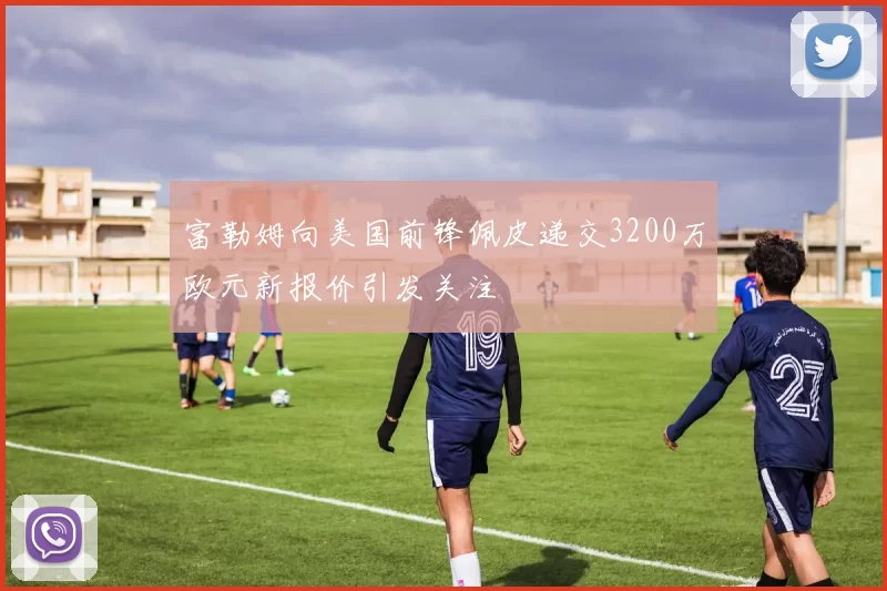 富勒姆向美国前锋佩皮递交3200万欧元新报价引发关注
