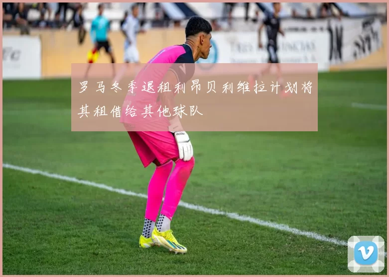 罗马冬季退租利昂贝利维拉计划将其租借给其他球队