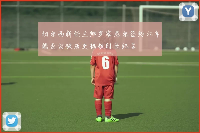 切尔西新任主帅罗塞尼尔签约六年能否打破历史执教时长纪录